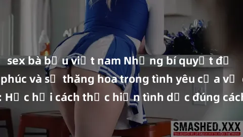 sex bà bầu việt nam Những bí quyết để tăng cường hạnh phúc và sự thăng hoa trong tình yêu của vợ chồng: Học hỏi cách thực hiện tình dục đúng cách và hiểu biết nhau sâu hơn.