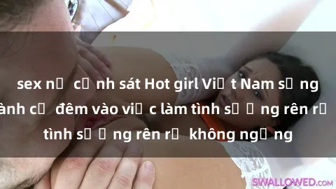 sex nữ cảnh sát Hot girl Việt Nam sống thỏa thích, dành cả đêm vào việc làm tình sướng rên rỉ không ngừng