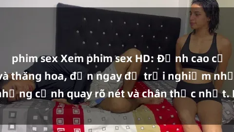 phim sex Xem phim sex HD: Đỉnh cao của sự sung sướng và thăng hoa, đến ngay để trải nghiệm những cảnh quay rõ nét và chân thực nhất. Hãy cùng khám phá!