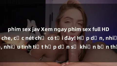phim sex jav Xem ngay phim sex full HD đỉnh cao, không che, cực nét chỉ có tại đây! Hấp dẫn, nhiều tình tiết hấp dẫn sẽ khiến bạn thỏa mãn đắm say.