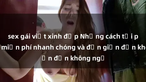 sex gái việt xinh đẹp Những cách tải phim sex miễn phí nhanh chóng và đơn giản đến không ngờ