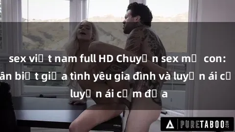 sex việt nam full HD Chuyện sex mẹ con: Sự phân biệt giữa tình yêu gia đình và luyến ái cấm địa