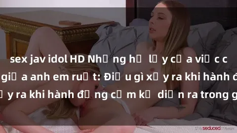 sex jav idol HD Những hệ lụy của việc có quan hệ tình dục giữa anh em ruột: Điều gì xảy ra khi hành động cấm kỵ diễn ra trong gia đình?