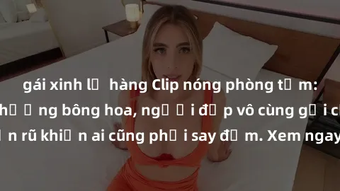 gái xinh lộ hàng Clip nóng phòng tắm: Hít thở nồng nàn hương bông hoa, người đẹp vô cùng gợi cảm và quyến rũ khiến ai cũng phải say đắm. Xem ngay để trải nghiệm điều đặc biệt!