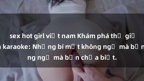 sex hot girl việt nam Khám phá thế giới sex ở quán karaoke: Những bí mật không ngờ mà bạn chưa biết.