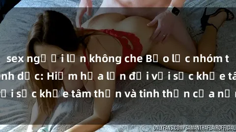 sex người lớn không che Bạo lực nhóm trong các hành vi tình dục: Hiểm họa lớn đối với sức khỏe tâm thần và tinh thần của nạn nhân.