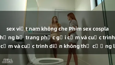 sex việt nam không che Phim sex cosplay: Giấc mơ  cùng những bộ trang phục gợi cảm và cuộc trình diễn không thể cưỡng lại!
