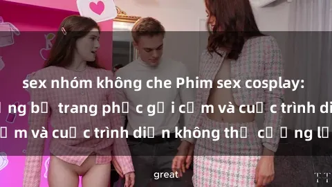 sex nhóm không che Phim sex cosplay: Giấc mơ  cùng những bộ trang phục gợi cảm và cuộc trình diễn không thể cưỡng lại!