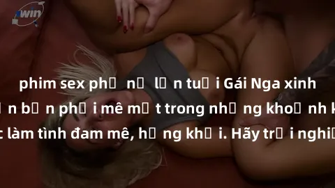 phim sex phụ nữ lớn tuổi Gái Nga xinh đẹp, tài năng khiến bạn phải mê mệt trong những khoảnh khắc làm tình đam mê, hứng khởi. Hãy trải nghiệm cùng họ ngay hôm nay!
