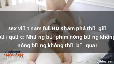 sex việt nam full HD Khám phá thế giới phim sex ngoại quốc: Những bộ phim nóng bỏng không thể bỏ qua!