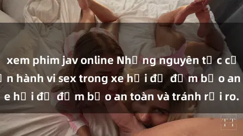 xem phim jav online Những nguyên tắc cần nhớ khi thực hiện hành vi sex trong xe hơi để đảm bảo an toàn và tránh rủi ro.