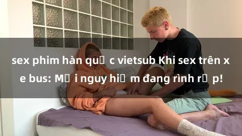 sex phim hàn quốc vietsub Khi sex trên xe bus: Mối nguy hiểm đang rình rập!