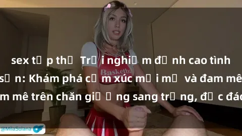 sex tập thể Trải nghiệm đỉnh cao tình yêu tại sex khách sạn: Khám phá cảm xúc mới mẻ và đam mê trên chăn giường sang trọng, độc đáo, không giới hạn.