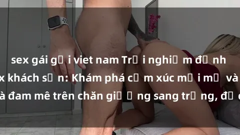 sex gái gọi viet nam Trải nghiệm đỉnh cao tình yêu tại sex khách sạn: Khám phá cảm xúc mới mẻ và đam mê trên chăn giường sang trọng, độc đáo, không giới hạn.