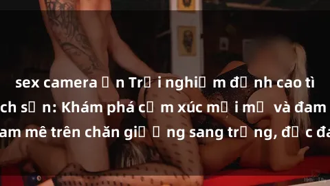 sex camera ẩn Trải nghiệm đỉnh cao tình yêu tại sex khách sạn: Khám phá cảm xúc mới mẻ và đam mê trên chăn giường sang trọng, độc đáo, không giới hạn.