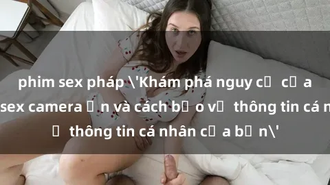phim sex pháp 'Khám phá nguy cơ của việc sử dụng sex camera ẩn và cách bảo vệ thông tin cá nhân của bạn'