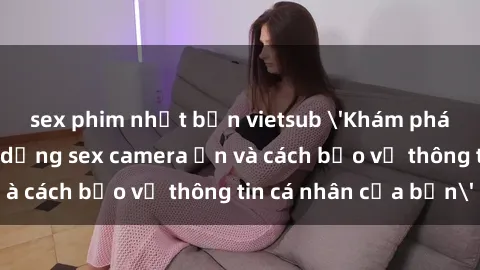 sex phim nhật bản vietsub 'Khám phá nguy cơ của việc sử dụng sex camera ẩn và cách bảo vệ thông tin cá nhân của bạn'