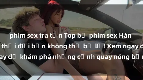 phim sex tra tấn Top bộ phim sex Hàn Quốc hot nhất mọi thời đại bạn không thể bỏ lỡ! Xem ngay để khám phá những cảnh quay nóng bỏng, đầy nghẹt thở!