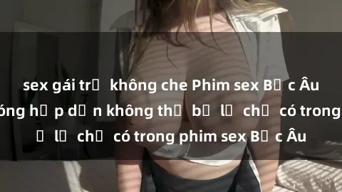 sex gái trẻ không che Phim sex Bắc Âu: Những cảnh nóng hấp dẫn không thể bỏ lỡ chỉ có trong phim sex Bắc Âu