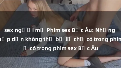 sex người mỹ Phim sex Bắc Âu: Những cảnh nóng hấp dẫn không thể bỏ lỡ chỉ có trong phim sex Bắc Âu