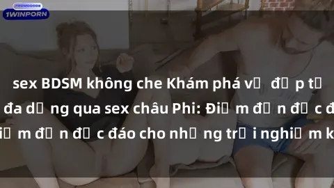 sex BDSM không che Khám phá vẻ đẹp tự nhiên và văn hóa đa dạng qua sex châu Phi: Điểm đến độc đáo cho những trải nghiệm khó quên