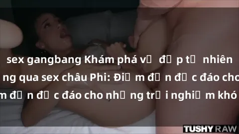 sex gangbang Khám phá vẻ đẹp tự nhiên và văn hóa đa dạng qua sex châu Phi: Điểm đến độc đáo cho những trải nghiệm khó quên