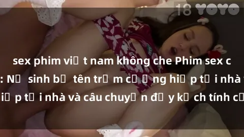 sex phim việt nam không che Phim sex cưỡng hiếp vietsub: Nữ sinh bị tên trộm cưỡng hiếp tại nhà và câu chuyện đầy kịch tính của vietsub