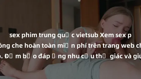 sex phim trung quốc vietsub Xem sex phim Việt Nam không che hoàn toàn miễn phí trên trang web chất lượng cao. Đảm bảo đáp ứng nhu cầu thị giác và giúp thỏa mãn mong muốn của bạn.