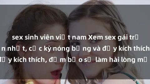 sex sinh viên việt nam Xem sex gái trẻ không che hấp dẫn nhất, cực kỳ nóng bỏng và đầy kích thích, đảm bảo sẽ làm hài lòng mọi người!