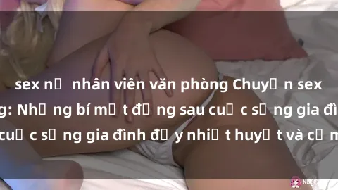 sex nữ nhân viên văn phòng Chuyện sex gái Việt có chồng: Những bí mật đằng sau cuộc sống gia đình đầy nhiệt huyết và cảm xúc