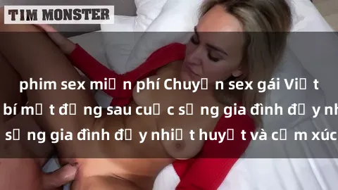 phim sex miễn phí Chuyện sex gái Việt có chồng: Những bí mật đằng sau cuộc sống gia đình đầy nhiệt huyết và cảm xúc