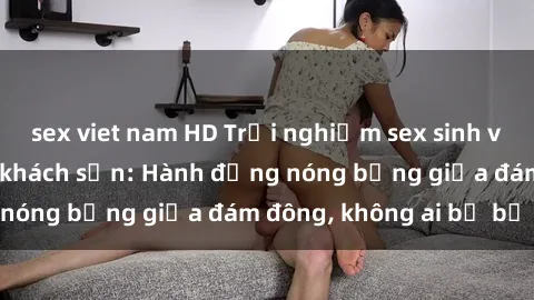sex viet nam HD Trải nghiệm sex sinh viên sôi động trong khách sạn: Hành động nóng bỏng giữa đám đông, không ai bị bỏ lỡ