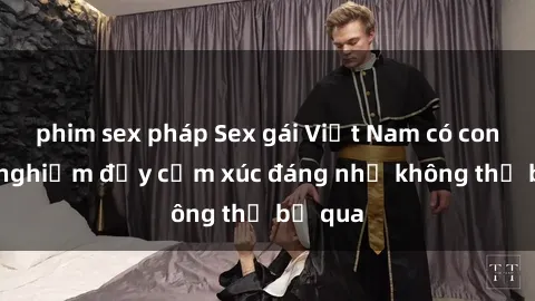 phim sex pháp Sex gái Việt Nam có con: Trải nghiệm đầy cảm xúc đáng nhớ không thể bỏ qua