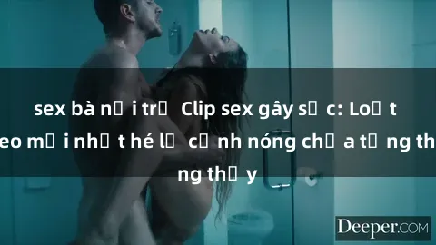 sex bà nội trợ Clip sex gây sốc: Loạt video mới nhất hé lộ cảnh nóng chưa từng thấy