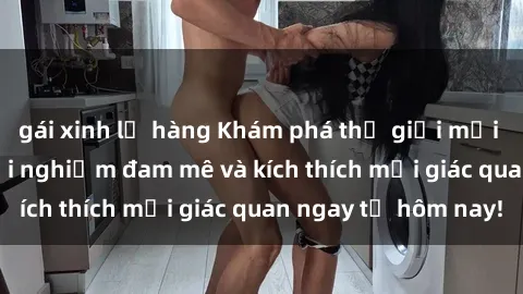 gái xinh lộ hàng Khám phá thế giới mới của sex online: trải nghiệm đam mê và kích thích mọi giác quan ngay từ hôm nay!