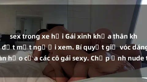 sex trong xe hơi Gái xinh khỏa thân khoe dáng nóng bỏng đốt mắt người xem. Bí quyết giữ vóc dáng hoàn hảo của các cô gái sexy. Chụp ảnh nude tự tin không sợ lộ hàng.