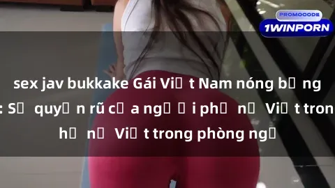 sex jav bukkake Gái Việt Nam nóng bỏng khi làm tình: Sự quyến rũ của người phụ nữ Việt trong phòng ngủ