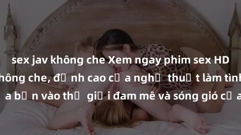 sex jav không che Xem ngay phim sex HD chất lượng cao không che, đỉnh cao của nghệ thuật làm tình, đưa bạn vào thế giới đam mê và sóng gió của tình yêu không giới hạn.