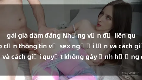 gái già dâm đãng Những vấn đề liên quan đến việc tiếp cận thông tin về sex người lớn và cách giải quyết không gây ảnh hưởng đến trẻ em
