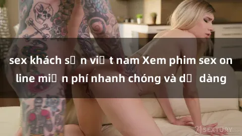 sex khách sạn việt nam Xem phim sex online miễn phí nhanh chóng và dễ dàng