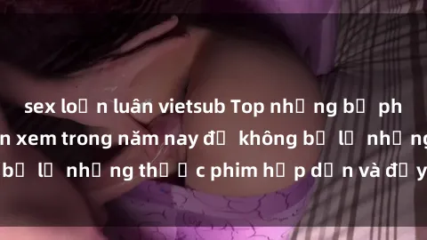 sex loạn luân vietsub Top những bộ phim sex hay nhất nên xem trong năm nay để không bỏ lỡ những thước phim hấp dẫn và đầy kịch tính.