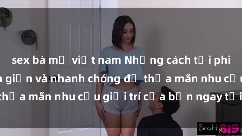 sex bà mẹ việt nam Những cách tải phim sex về máy đơn giản và nhanh chóng để thỏa mãn nhu cầu giải trí của bạn ngay tại nhà