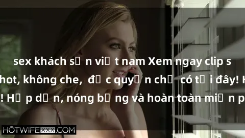 sex khách sạn việt nam Xem ngay clip sex không che cực hot, không che,  độc quyền chỉ có tại đây! Hấp dẫn, nóng bỏng và hoàn toàn miễn phí, không thể bỏ qua!