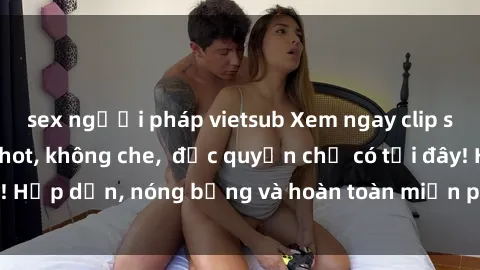 sex người pháp vietsub Xem ngay clip sex không che cực hot, không che,  độc quyền chỉ có tại đây! Hấp dẫn, nóng bỏng và hoàn toàn miễn phí, không thể bỏ qua!