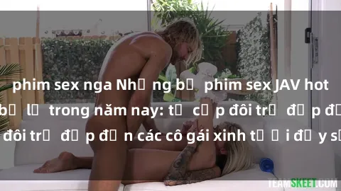 phim sex nga Những bộ phim sex JAV hot nhất không thể bỏ lỡ trong năm nay: từ cặp đôi trẻ đẹp đến các cô gái xinh tươi đầy sức hút.