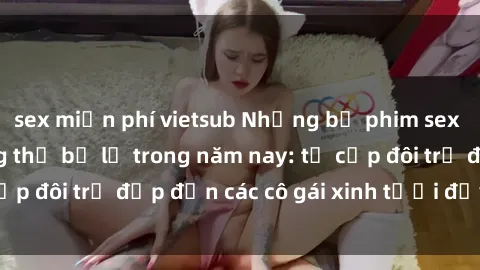 sex miễn phí vietsub Những bộ phim sex JAV hot nhất không thể bỏ lỡ trong năm nay: từ cặp đôi trẻ đẹp đến các cô gái xinh tươi đầy sức hút.