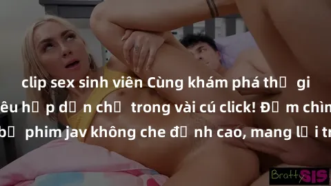 clip sex sinh viên Cùng khám phá thế giới jav không che siêu hấp dẫn chỉ trong vài cú click! Đắm chìm trong những bộ phim jav không che đỉnh cao, mang lại trải nghiệm thú vị và đầy kích thích.