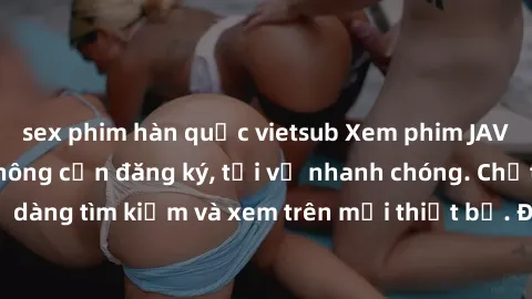 sex phim hàn quốc vietsub Xem phim JAV online miễn phí không cần đăng ký, tải về nhanh chóng. Chất lượng HD, dễ dàng tìm kiếm và xem trên mọi thiết bị. Đặc biệt, không quảng cáo làm phiền.