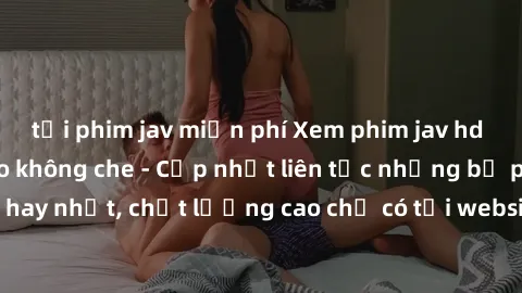 tải phim jav miễn phí Xem phim jav hd miễn phí đỉnh cao không che - Cập nhật liên tục những bộ phim sex hay nhất, chất lượng cao chỉ có tại website chuyên nghiệp hàng đầu.