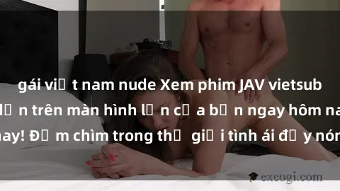 gái việt nam nude Xem phim JAV vietsub mới nhất và hấp dẫn trên màn hình lớn của bạn ngay hôm nay! Đắm chìm trong thế giới tình ái đầy nóng bỏng và kích thích.